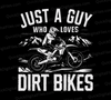 "Just A Guy Who Loves Dirt Bikes White Text on Black Background SVG, PNG, JPEG, PDF"